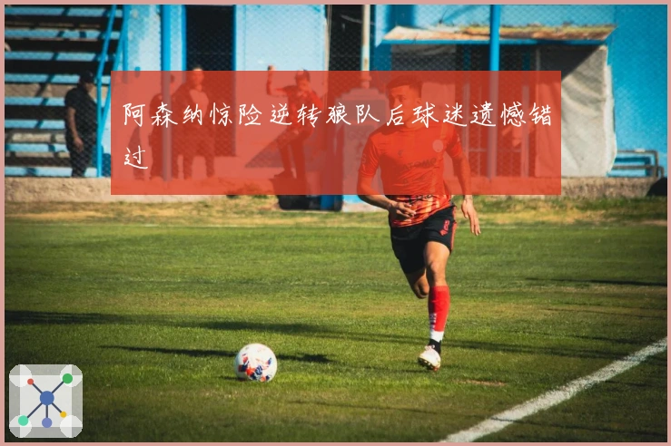 阿森纳惊险逆转狼队后球迷遗憾错过