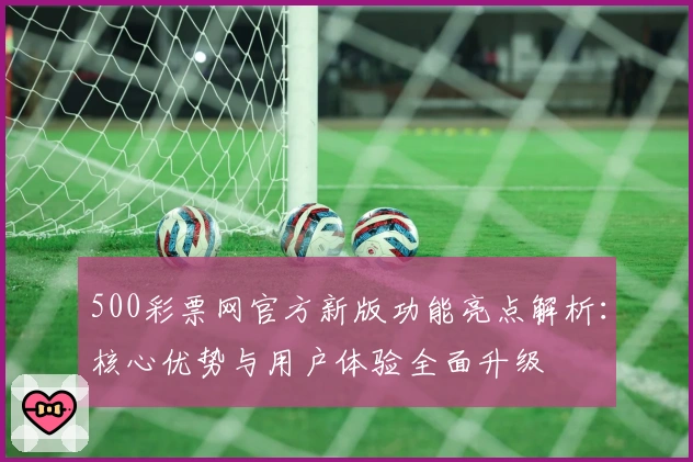 500彩票网官方新版功能亮点解析：核心优势与用户体验全面升级