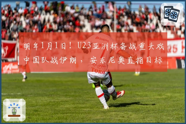 明年1月1日！U23亚洲杯备战重头戏中国队战伊朗 ，安东尼奥直指目标