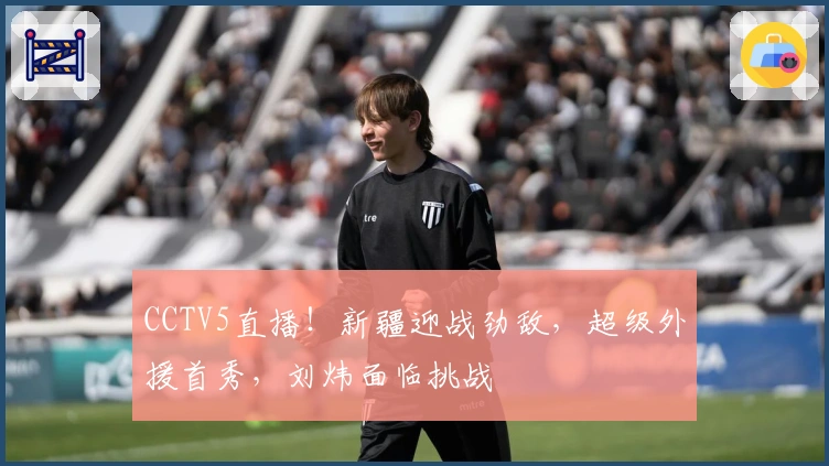 CCTV5直播！新疆迎战劲敌，超级外援首秀，刘炜面临挑战