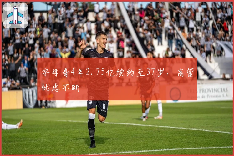 字母哥4年2.75亿续约至37岁，高管忧虑不断