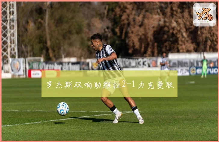 罗杰斯双响助维拉2-1力克曼联