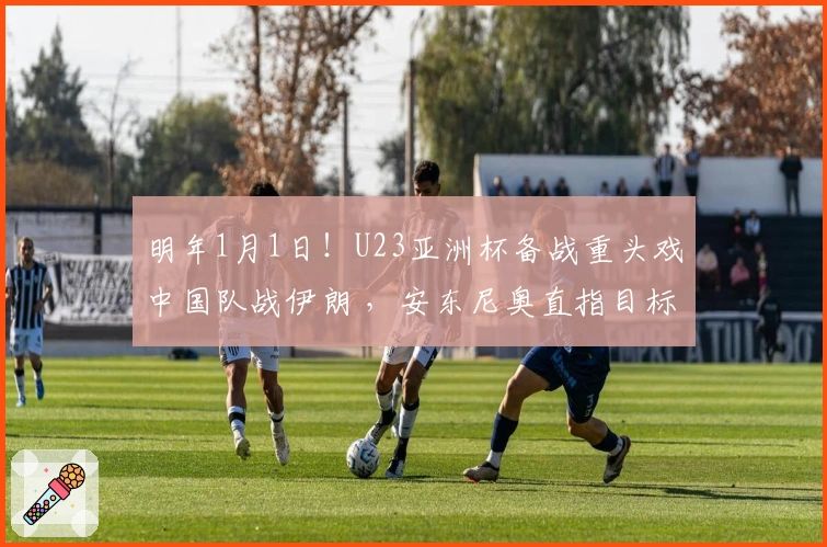 明年1月1日！U23亚洲杯备战重头戏中国队战伊朗 ，安东尼奥直指目标