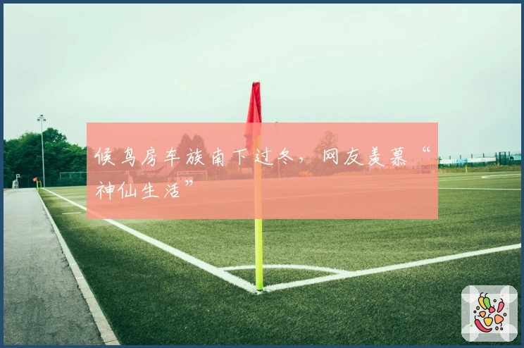 候鸟房车族南下过冬，网友羡慕“神仙生活”