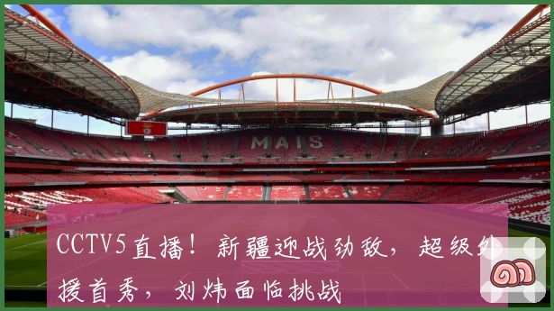 CCTV5直播！新疆迎战劲敌，超级外援首秀，刘炜面临挑战