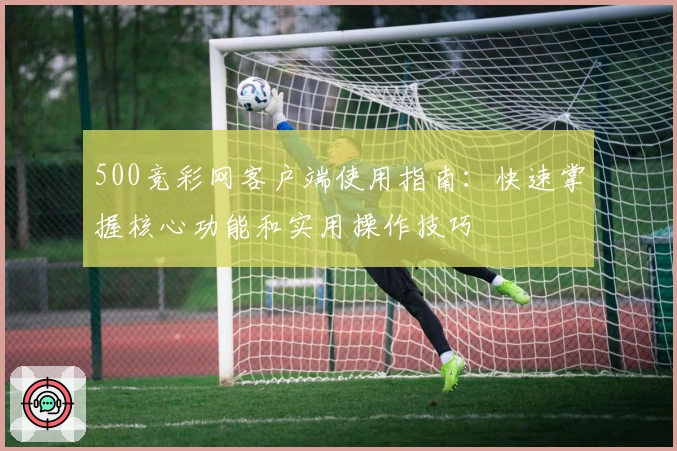 500竞彩网客户端使用指南:快速掌握核心功能和实用操作技巧