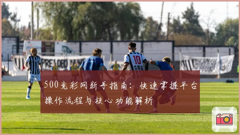 500竞彩网新手指南：快速掌握平台操作流程与核心功能解析