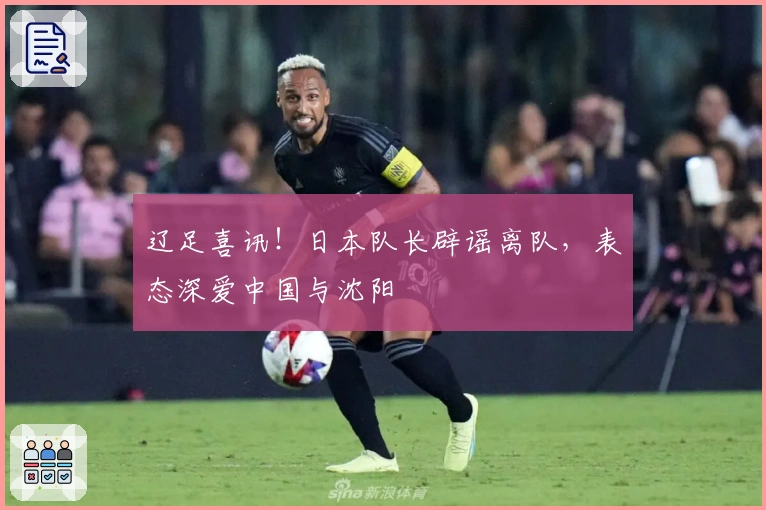 辽足喜讯！日本队长辟谣离队，表态深爱中国与沈阳