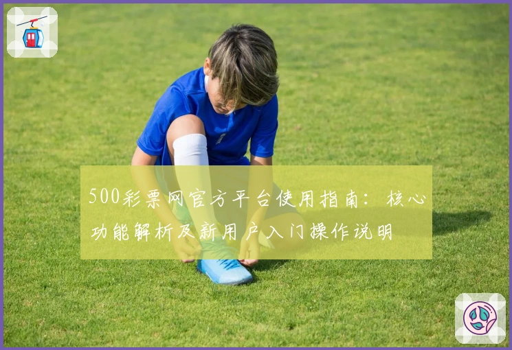 500彩票网官方平台使用指南：核心功能解析及新用户入门操作说明